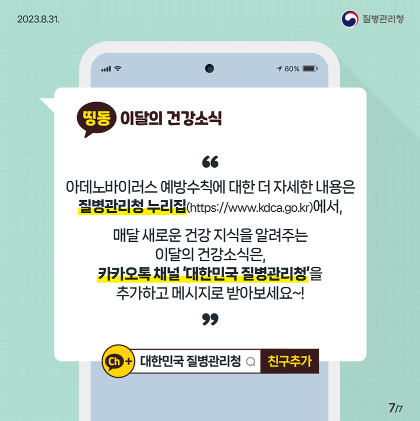 [2023년 8월 31일 질병관리청] 띵동 이달의 건강소식 아데노바이러스 예방수칙에 대한 더 자세한 내용은 질병관리청 누리집(http://www.kdca.go.kr)에서, 매달 새로운 건강 지식을 알려주는 이달의 건강소식은, 카카오톡 채널 '대한민국 질병관리청'을 추가하고 메시지로 받아보세요~! ch+ 대한민국 질병관리청 친구추가 [7페이지 중 7페이지]